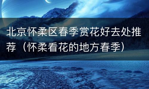 北京怀柔区春季赏花好去处推荐（怀柔看花的地方春季）