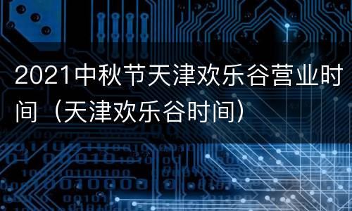 2021中秋节天津欢乐谷营业时间（天津欢乐谷时间）