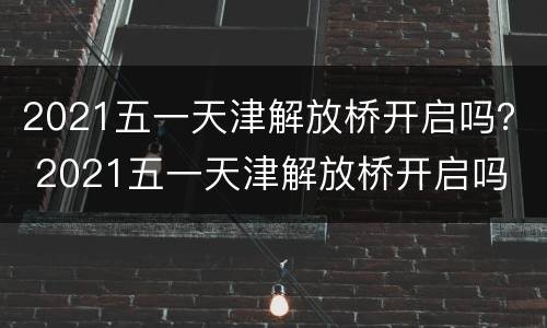 2021五一天津解放桥开启吗？ 2021五一天津解放桥开启吗