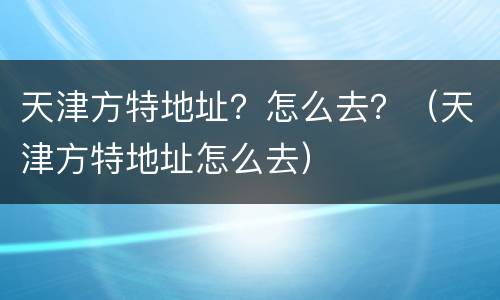 天津方特地址？怎么去？（天津方特地址怎么去）