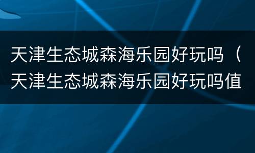 天津生态城森海乐园好玩吗（天津生态城森海乐园好玩吗值得去吗）