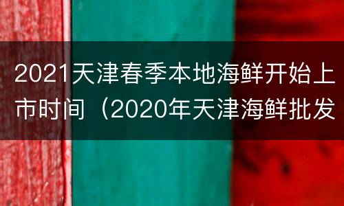 2021天津春季本地海鲜开始上市时间（2020年天津海鲜批发市场价格）