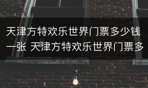 天津方特欢乐世界门票多少钱一张 天津方特欢乐世界门票多少钱一张夜场