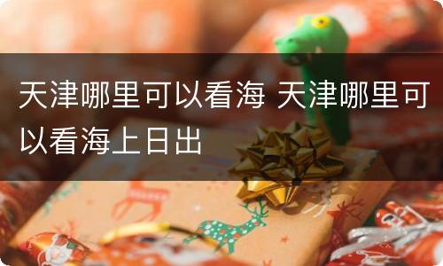 天津哪里可以看海 天津哪里可以看海上日出