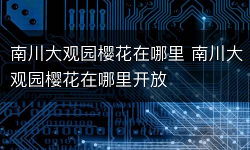 南川大观园樱花在哪里 南川大观园樱花在哪里开放