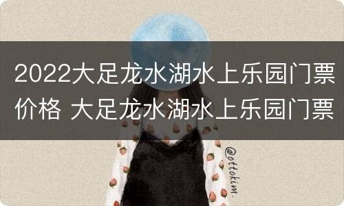 2022大足龙水湖水上乐园门票价格 大足龙水湖水上乐园门票39.9