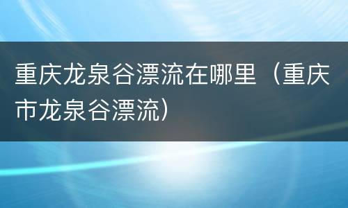 重庆龙泉谷漂流在哪里（重庆市龙泉谷漂流）