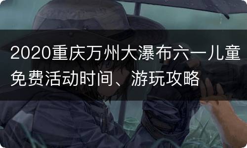 2020重庆万州大瀑布六一儿童免费活动时间、游玩攻略
