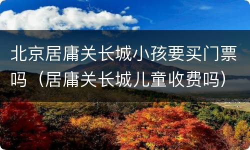 北京居庸关长城小孩要买门票吗（居庸关长城儿童收费吗）