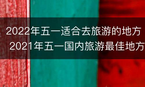 2022年五一适合去旅游的地方 2021年五一国内旅游最佳地方