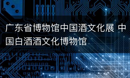 广东省博物馆中国酒文化展 中国白酒酒文化博物馆