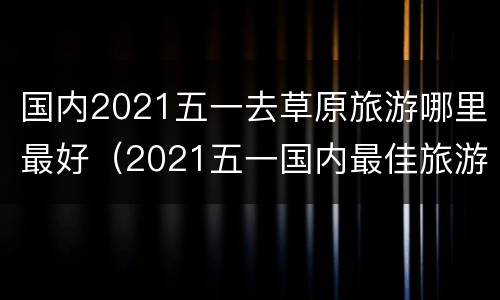国内2021五一去草原旅游哪里最好（2021五一国内最佳旅游地）