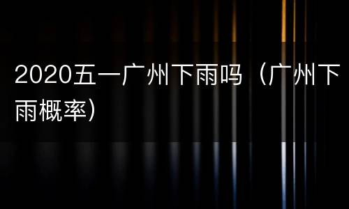 2020五一广州下雨吗（广州下雨概率）