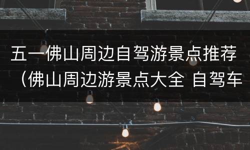 五一佛山周边自驾游景点推荐（佛山周边游景点大全 自驾车旅游一日游）