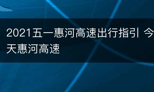 2021五一惠河高速出行指引 今天惠河高速