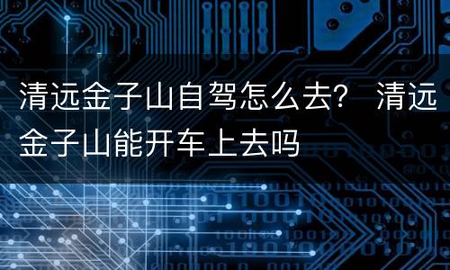 清远金子山自驾怎么去？ 清远金子山能开车上去吗