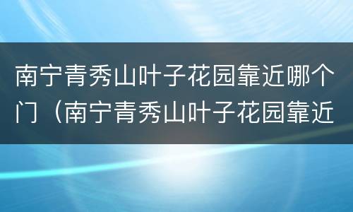 南宁青秀山叶子花园靠近哪个门（南宁青秀山叶子花园靠近哪个门进）