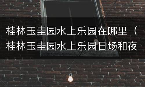 桂林玉圭园水上乐园在哪里（桂林玉圭园水上乐园日场和夜场的开放时间）