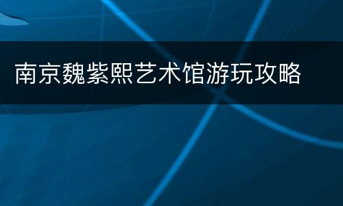 南京魏紫熙艺术馆游玩攻略