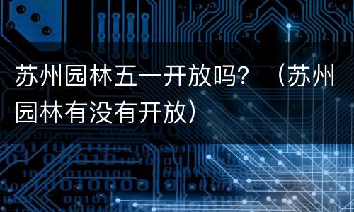 苏州园林五一开放吗？（苏州园林有没有开放）