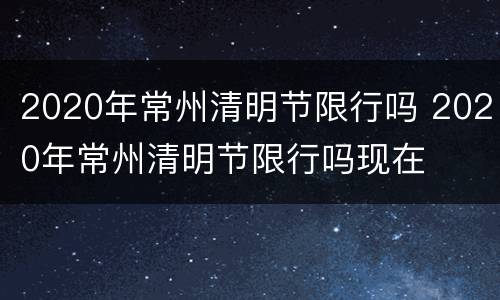 2020年常州清明节限行吗 2020年常州清明节限行吗现在