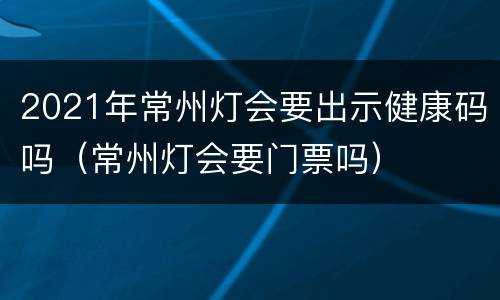 2021年常州灯会要出示健康码吗（常州灯会要门票吗）