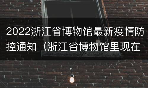 2022浙江省博物馆最新疫情防控通知（浙江省博物馆里现在开放了吗）