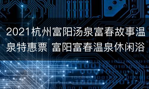 2021杭州富阳汤泉富春故事温泉特惠票 富阳富春温泉休闲浴场