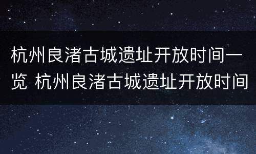 杭州良渚古城遗址开放时间一览 杭州良渚古城遗址开放时间一览表最新