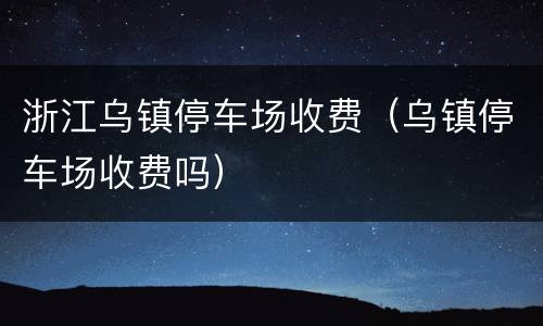 浙江乌镇停车场收费（乌镇停车场收费吗）