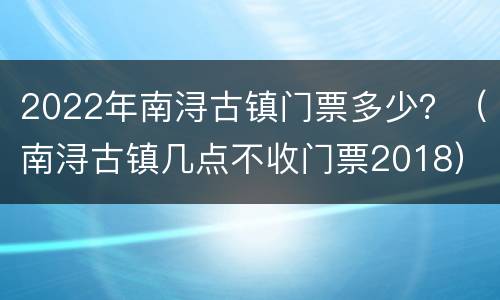 2022年南浔古镇门票多少？（南浔古镇几点不收门票2018）