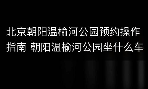 北京朝阳温榆河公园预约操作指南 朝阳温榆河公园坐什么车