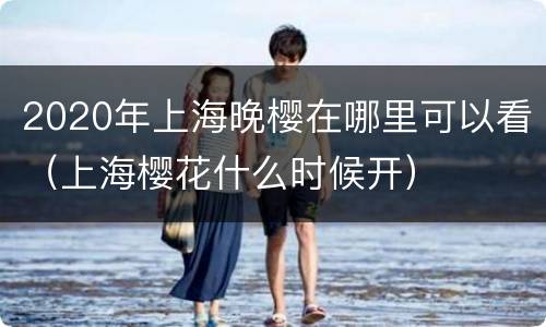 2020年上海晚樱在哪里可以看（上海樱花什么时候开）