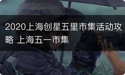 2020上海创星五里市集活动攻略 上海五一市集
