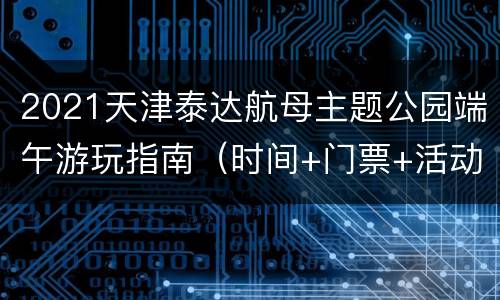 2021天津泰达航母主题公园端午游玩指南（时间+门票+活动）
