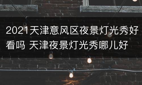 2021天津意风区夜景灯光秀好看吗 天津夜景灯光秀哪儿好