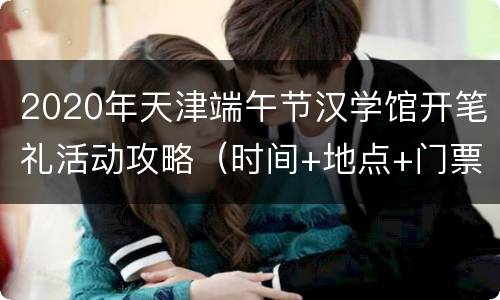2020年天津端午节汉学馆开笔礼活动攻略（时间+地点+门票）