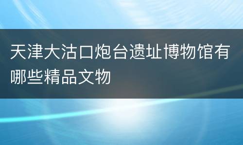 天津大沽口炮台遗址博物馆有哪些精品文物
