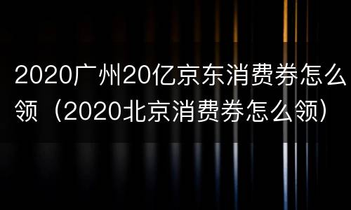 2020广州20亿京东消费券怎么领（2020北京消费券怎么领）