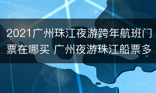 2021广州珠江夜游跨年航班门票在哪买 广州夜游珠江船票多少钱一张