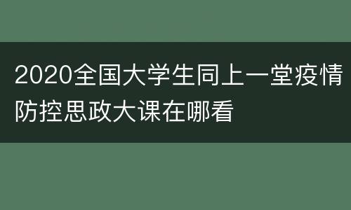 2020全国大学生同上一堂疫情防控思政大课在哪看