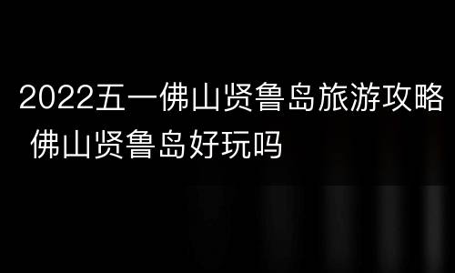 2022五一佛山贤鲁岛旅游攻略 佛山贤鲁岛好玩吗