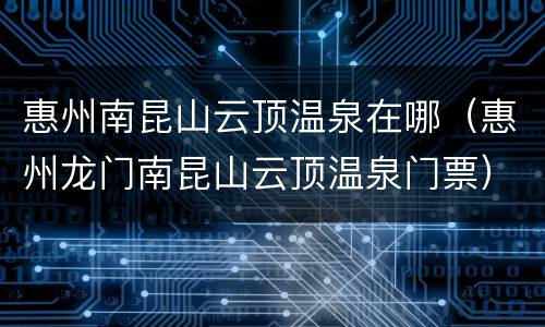 惠州南昆山云顶温泉在哪（惠州龙门南昆山云顶温泉门票）