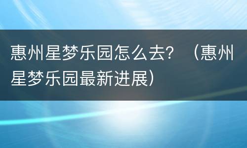 惠州星梦乐园怎么去？（惠州星梦乐园最新进展）