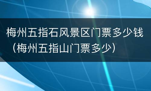 梅州五指石风景区门票多少钱（梅州五指山门票多少）