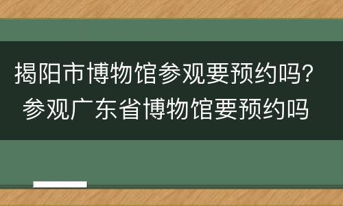 揭阳市博物馆参观要预约吗？ 参观广东省博物馆要预约吗