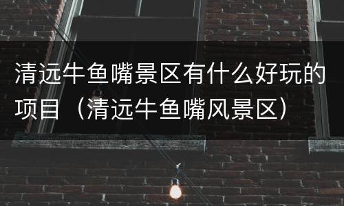 清远牛鱼嘴景区有什么好玩的项目（清远牛鱼嘴风景区）