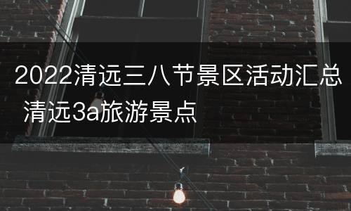 2022清远三八节景区活动汇总 清远3a旅游景点