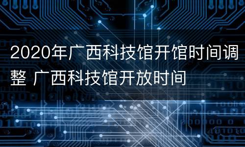 2020年广西科技馆开馆时间调整 广西科技馆开放时间