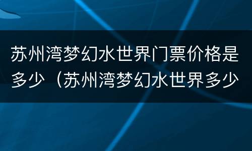 苏州湾梦幻水世界门票价格是多少（苏州湾梦幻水世界多少钱一张门票）